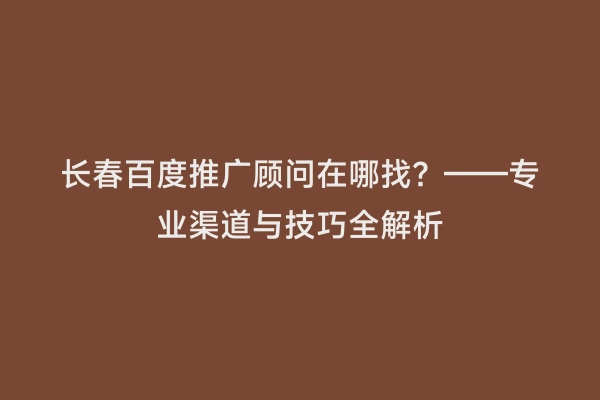 长春百度推广顾问在哪找？——专业渠道与技巧全解析