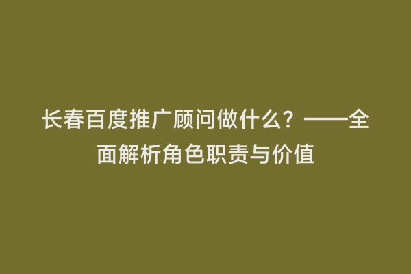 长春百度推广顾问做什么？——全面解析角色职责与价值