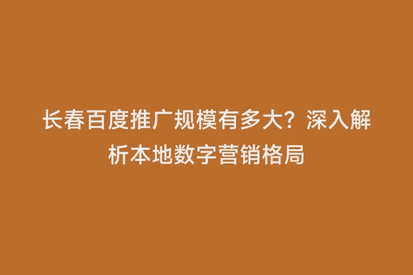 长春百度推广规模有多大？深入解析本地数字营销格局
