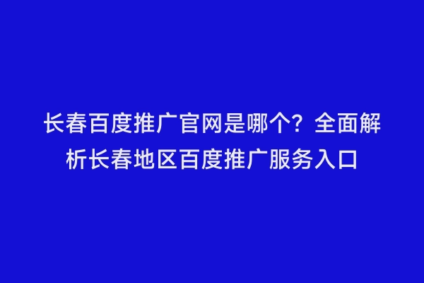 长春百度推广官网是哪个？全面解析长春地区百度推广服务入口