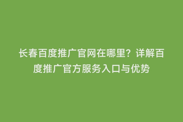 长春百度推广官网在哪里？详解百度推广官方服务入口与优势