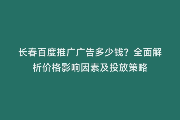 长春百度推广广告多少钱？全面解析价格影响因素及投放策略