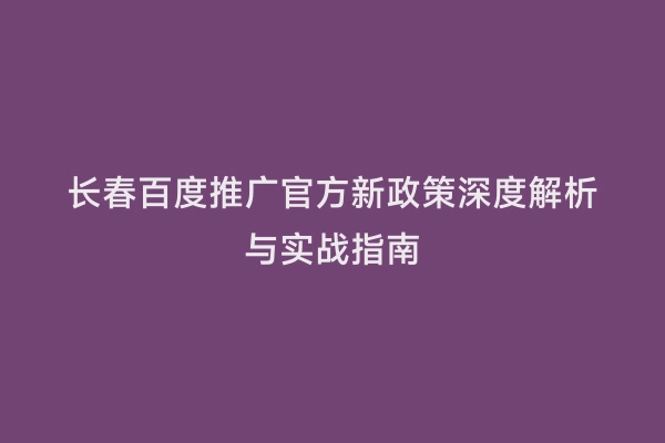 长春百度推广官方新政策深度解析与实战指南