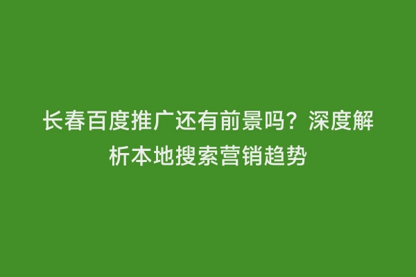 长春百度推广还有前景吗？深度解析本地搜索营销趋势