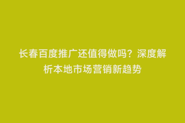 长春百度推广还值得做吗？深度解析本地市场营销新趋势